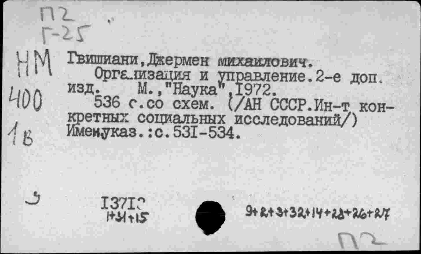 ﻿нм
л..
( о
Гвишиани,Джермен Михайлович.
Орга.{изация и управление.2-е доп. изд. М.,"Наука*.1972.
536 с.со схем. (/АН СССР.Ин-т конкретных социальных исследований/) Именуказ.:с.531-534.
1371Г

